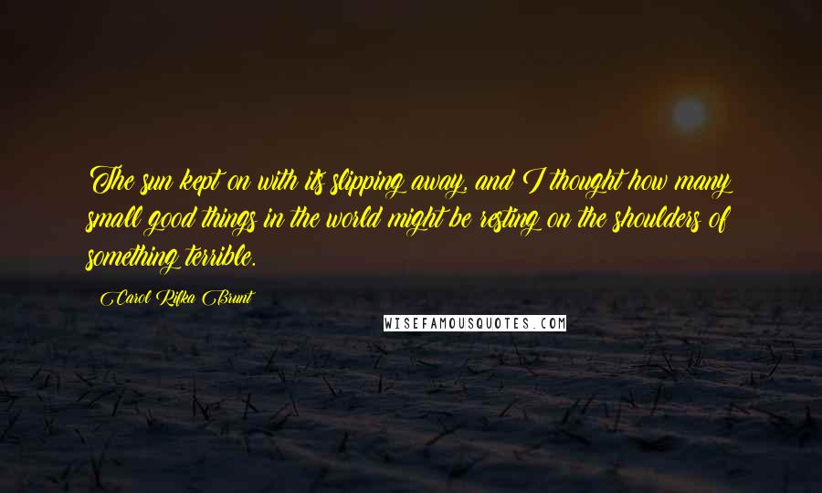 Carol Rifka Brunt Quotes: The sun kept on with its slipping away, and I thought how many small good things in the world might be resting on the shoulders of something terrible.