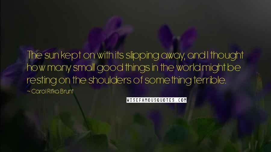 Carol Rifka Brunt Quotes: The sun kept on with its slipping away, and I thought how many small good things in the world might be resting on the shoulders of something terrible.