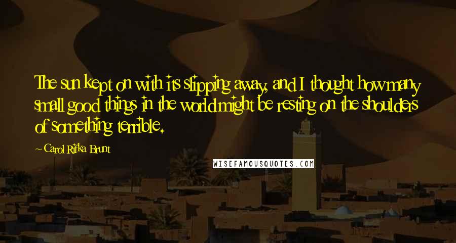 Carol Rifka Brunt Quotes: The sun kept on with its slipping away, and I thought how many small good things in the world might be resting on the shoulders of something terrible.