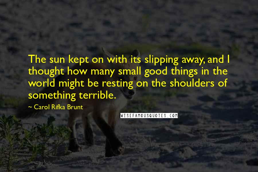 Carol Rifka Brunt Quotes: The sun kept on with its slipping away, and I thought how many small good things in the world might be resting on the shoulders of something terrible.