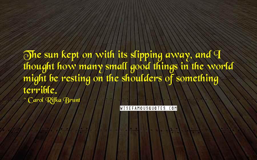 Carol Rifka Brunt Quotes: The sun kept on with its slipping away, and I thought how many small good things in the world might be resting on the shoulders of something terrible.