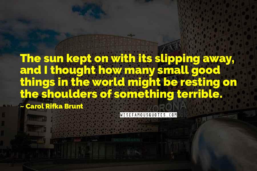 Carol Rifka Brunt Quotes: The sun kept on with its slipping away, and I thought how many small good things in the world might be resting on the shoulders of something terrible.