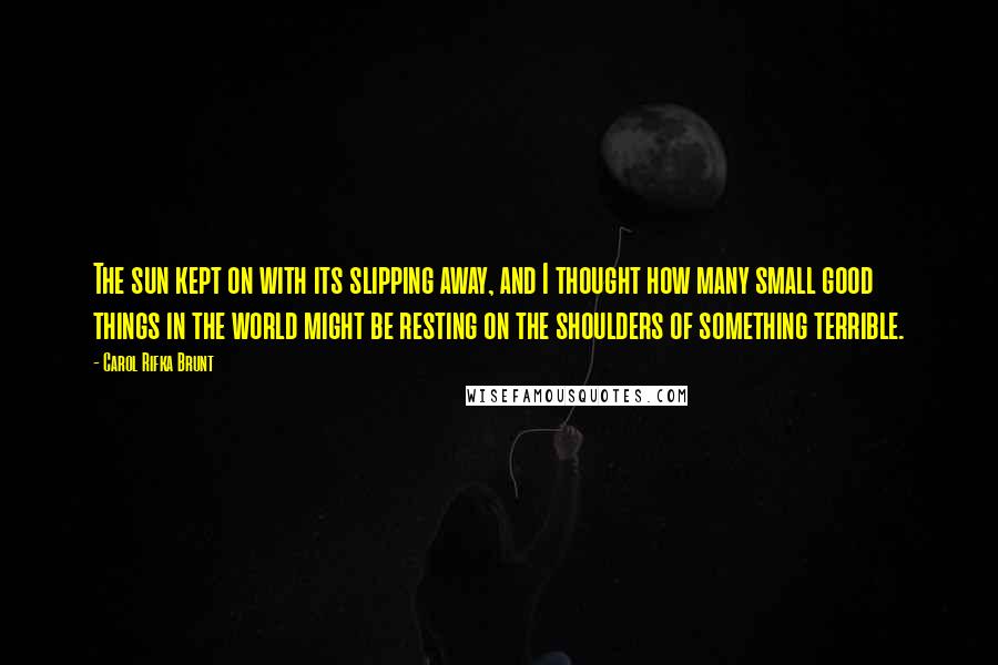 Carol Rifka Brunt Quotes: The sun kept on with its slipping away, and I thought how many small good things in the world might be resting on the shoulders of something terrible.