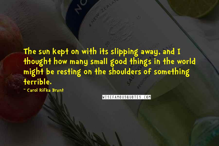 Carol Rifka Brunt Quotes: The sun kept on with its slipping away, and I thought how many small good things in the world might be resting on the shoulders of something terrible.