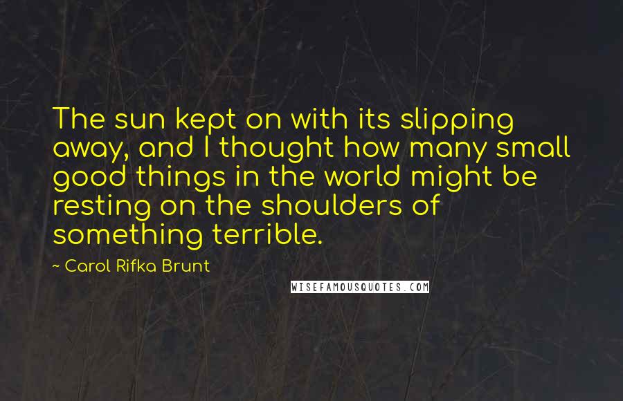 Carol Rifka Brunt Quotes: The sun kept on with its slipping away, and I thought how many small good things in the world might be resting on the shoulders of something terrible.