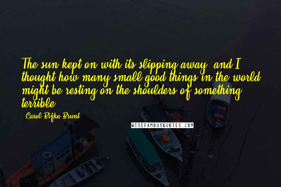 Carol Rifka Brunt Quotes: The sun kept on with its slipping away, and I thought how many small good things in the world might be resting on the shoulders of something terrible.