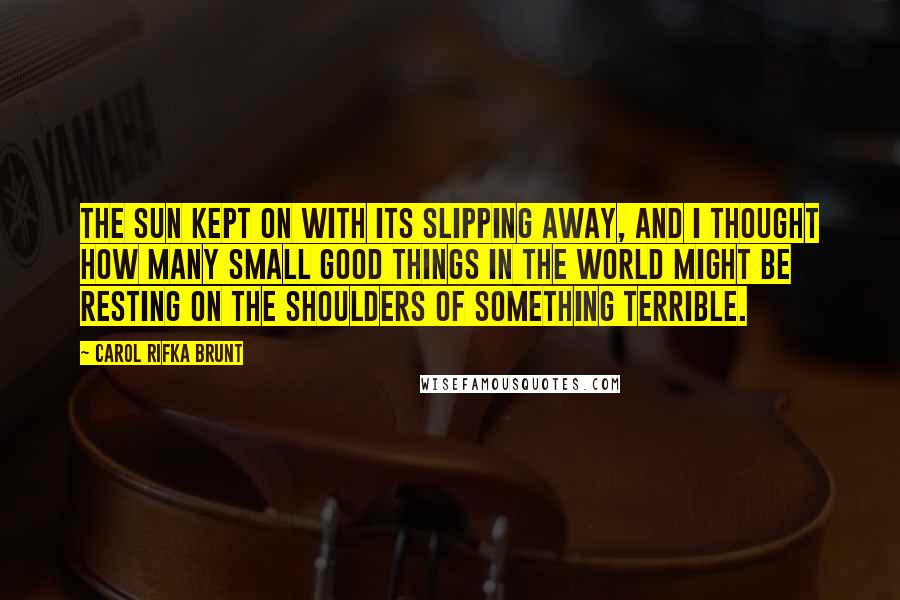 Carol Rifka Brunt Quotes: The sun kept on with its slipping away, and I thought how many small good things in the world might be resting on the shoulders of something terrible.