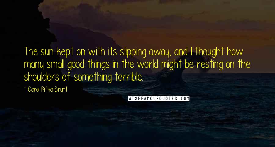 Carol Rifka Brunt Quotes: The sun kept on with its slipping away, and I thought how many small good things in the world might be resting on the shoulders of something terrible.