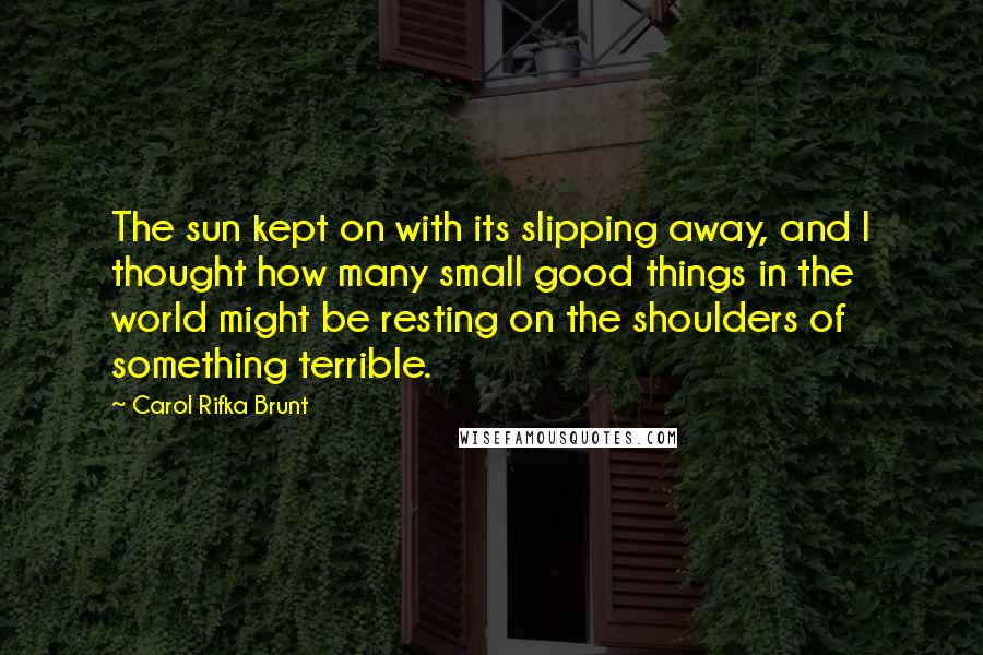 Carol Rifka Brunt Quotes: The sun kept on with its slipping away, and I thought how many small good things in the world might be resting on the shoulders of something terrible.