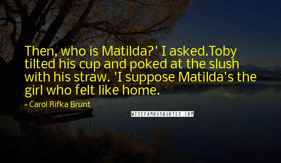 Carol Rifka Brunt Quotes: Then, who is Matilda?' I asked.Toby tilted his cup and poked at the slush with his straw. 'I suppose Matilda's the girl who felt like home.