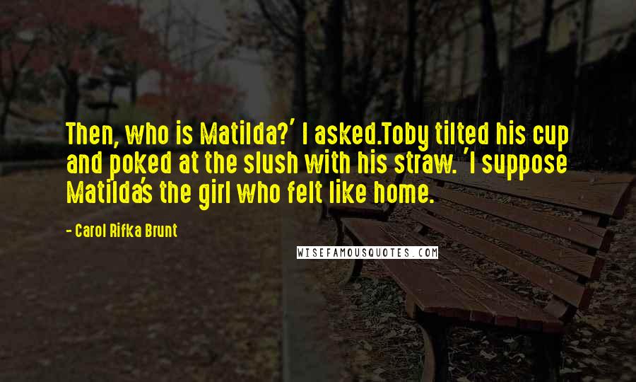 Carol Rifka Brunt Quotes: Then, who is Matilda?' I asked.Toby tilted his cup and poked at the slush with his straw. 'I suppose Matilda's the girl who felt like home.