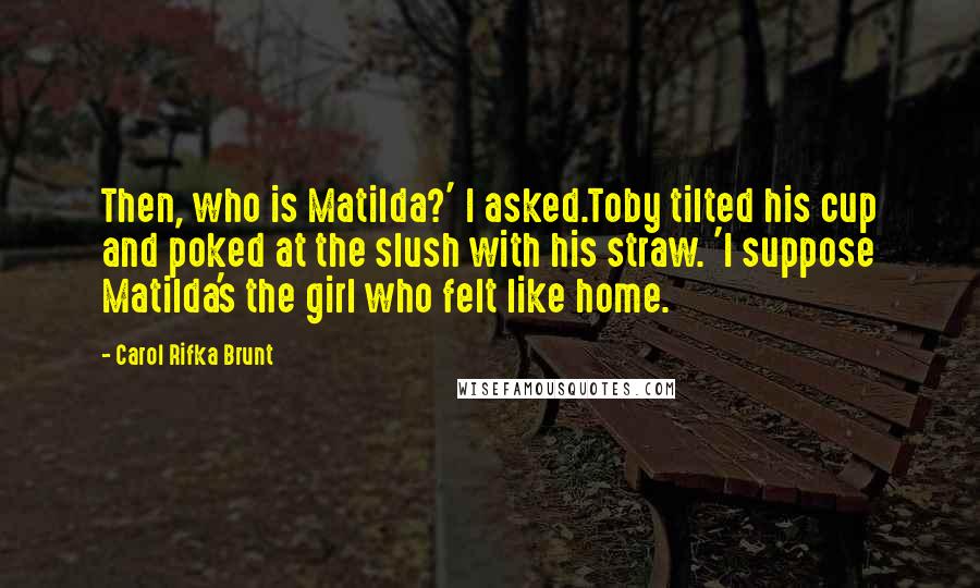 Carol Rifka Brunt Quotes: Then, who is Matilda?' I asked.Toby tilted his cup and poked at the slush with his straw. 'I suppose Matilda's the girl who felt like home.