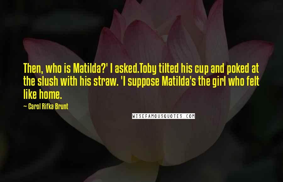 Carol Rifka Brunt Quotes: Then, who is Matilda?' I asked.Toby tilted his cup and poked at the slush with his straw. 'I suppose Matilda's the girl who felt like home.