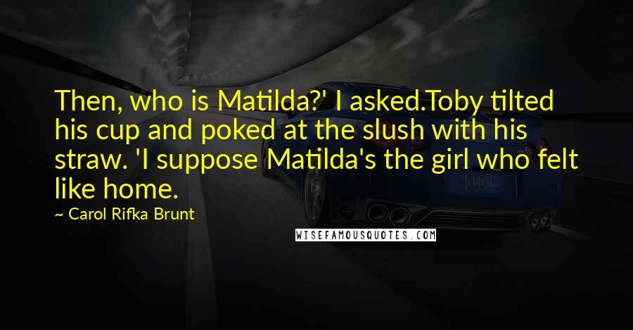 Carol Rifka Brunt Quotes: Then, who is Matilda?' I asked.Toby tilted his cup and poked at the slush with his straw. 'I suppose Matilda's the girl who felt like home.