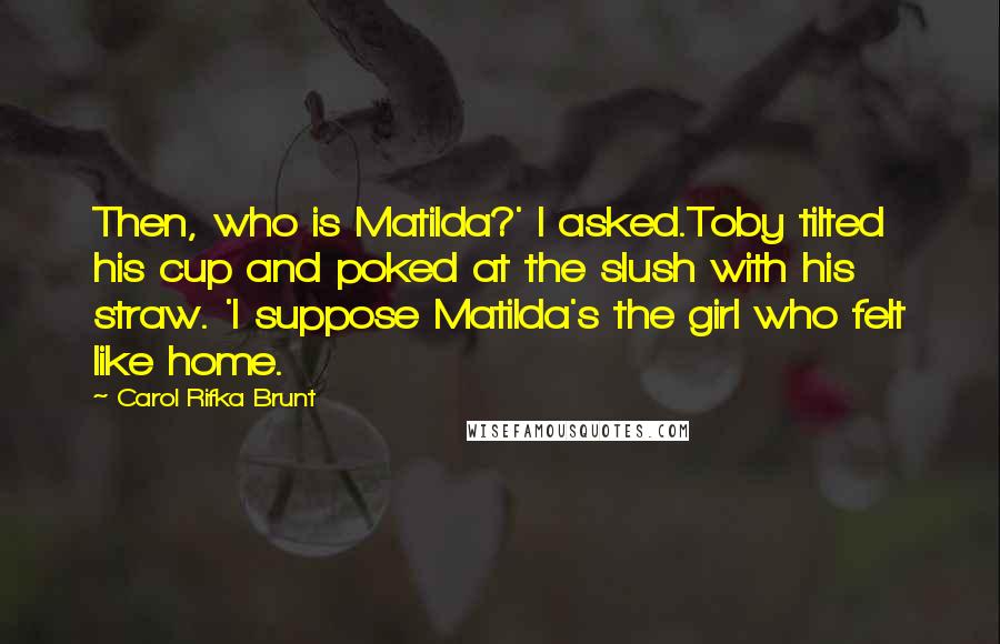 Carol Rifka Brunt Quotes: Then, who is Matilda?' I asked.Toby tilted his cup and poked at the slush with his straw. 'I suppose Matilda's the girl who felt like home.