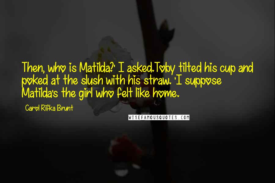 Carol Rifka Brunt Quotes: Then, who is Matilda?' I asked.Toby tilted his cup and poked at the slush with his straw. 'I suppose Matilda's the girl who felt like home.