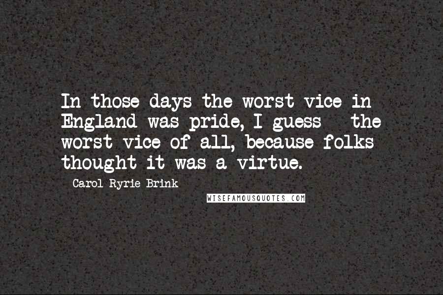 Carol Ryrie Brink Quotes: In those days the worst vice in England was pride, I guess - the worst vice of all, because folks thought it was a virtue.