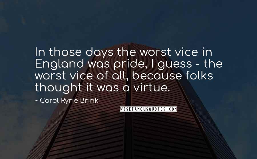 Carol Ryrie Brink Quotes: In those days the worst vice in England was pride, I guess - the worst vice of all, because folks thought it was a virtue.