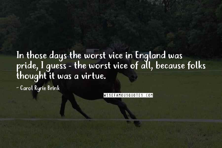 Carol Ryrie Brink Quotes: In those days the worst vice in England was pride, I guess - the worst vice of all, because folks thought it was a virtue.