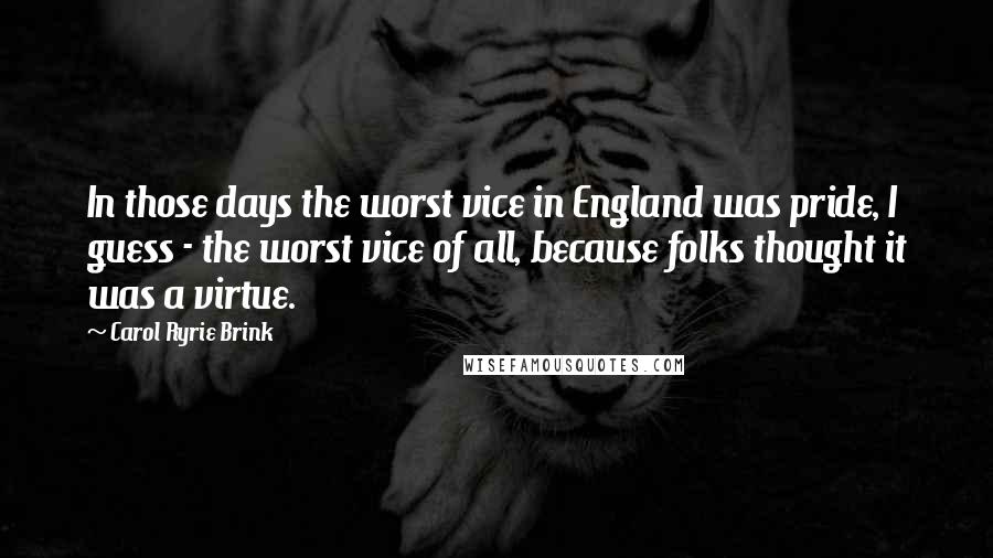 Carol Ryrie Brink Quotes: In those days the worst vice in England was pride, I guess - the worst vice of all, because folks thought it was a virtue.