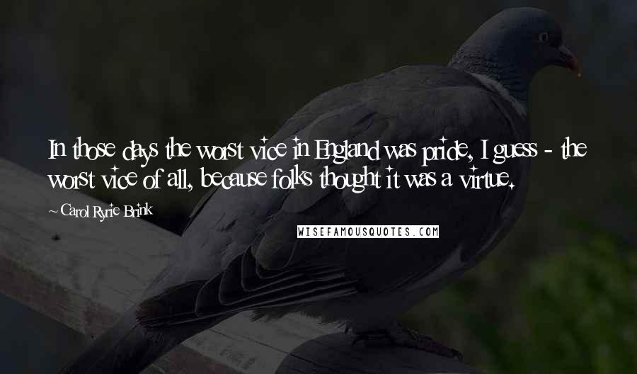 Carol Ryrie Brink Quotes: In those days the worst vice in England was pride, I guess - the worst vice of all, because folks thought it was a virtue.