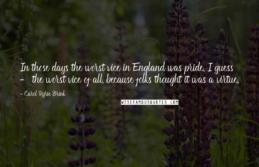 Carol Ryrie Brink Quotes: In those days the worst vice in England was pride, I guess - the worst vice of all, because folks thought it was a virtue.