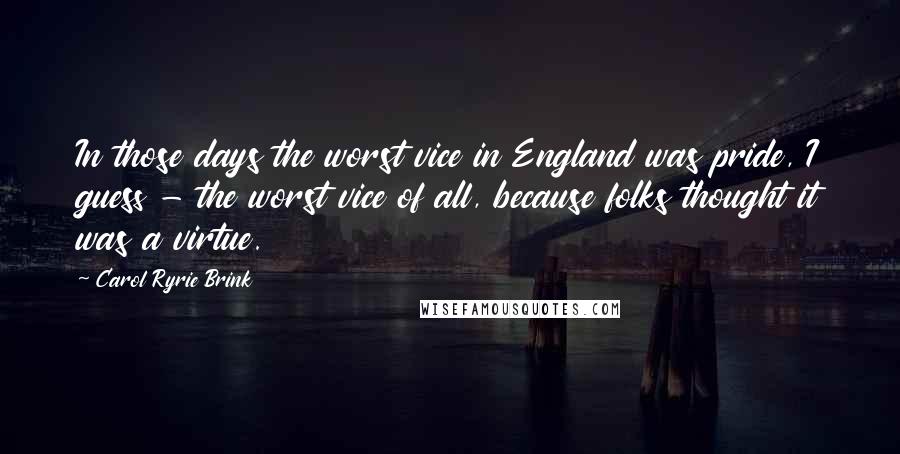 Carol Ryrie Brink Quotes: In those days the worst vice in England was pride, I guess - the worst vice of all, because folks thought it was a virtue.