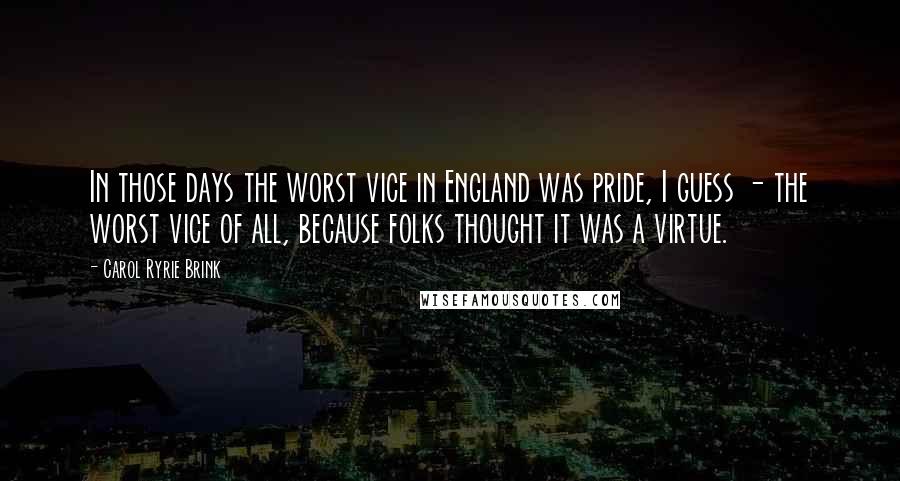 Carol Ryrie Brink Quotes: In those days the worst vice in England was pride, I guess - the worst vice of all, because folks thought it was a virtue.