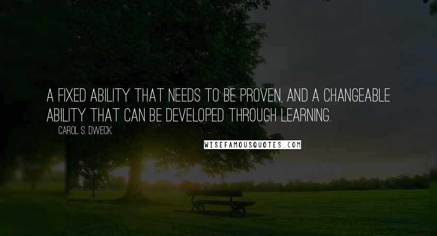 Carol S. Dweck Quotes: A fixed ability that needs to be proven, and a changeable ability that can be developed through learning.