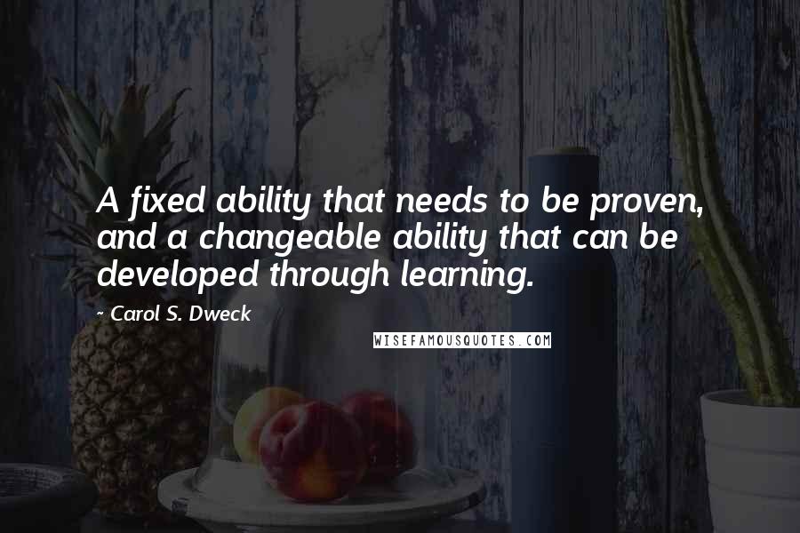 Carol S. Dweck Quotes: A fixed ability that needs to be proven, and a changeable ability that can be developed through learning.