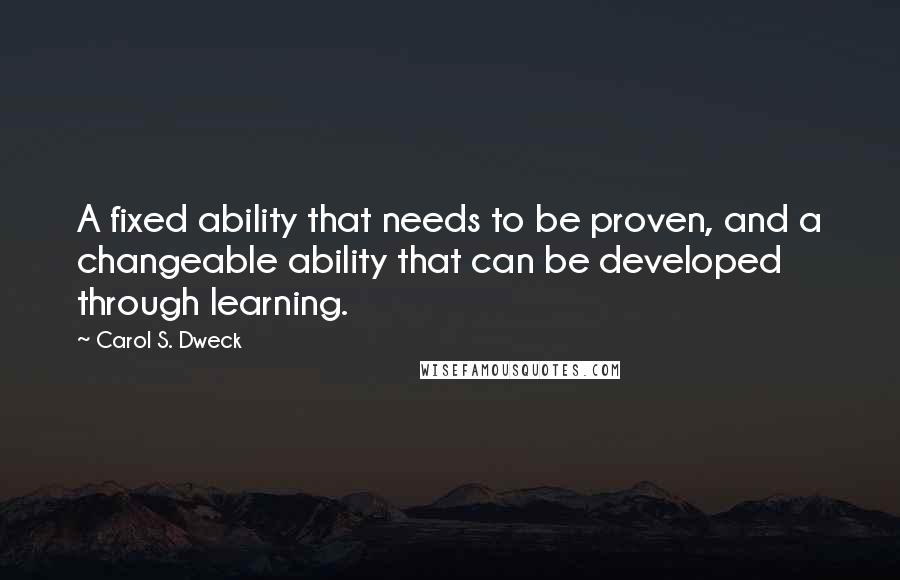 Carol S. Dweck Quotes: A fixed ability that needs to be proven, and a changeable ability that can be developed through learning.
