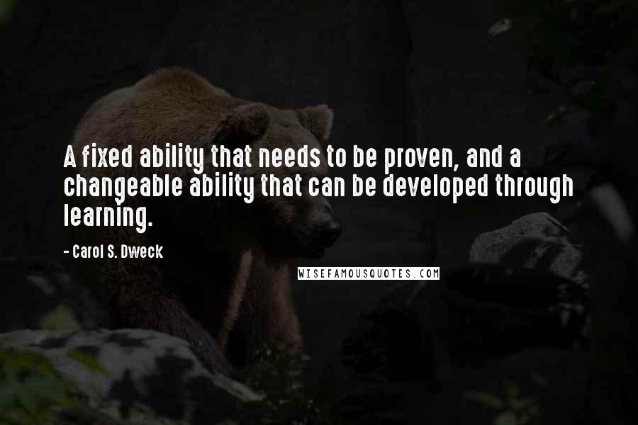 Carol S. Dweck Quotes: A fixed ability that needs to be proven, and a changeable ability that can be developed through learning.