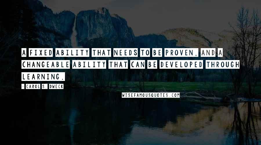 Carol S. Dweck Quotes: A fixed ability that needs to be proven, and a changeable ability that can be developed through learning.