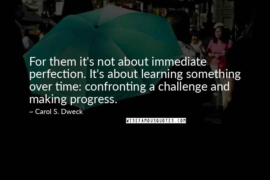 Carol S. Dweck Quotes: For them it's not about immediate perfection. It's about learning something over time: confronting a challenge and making progress.