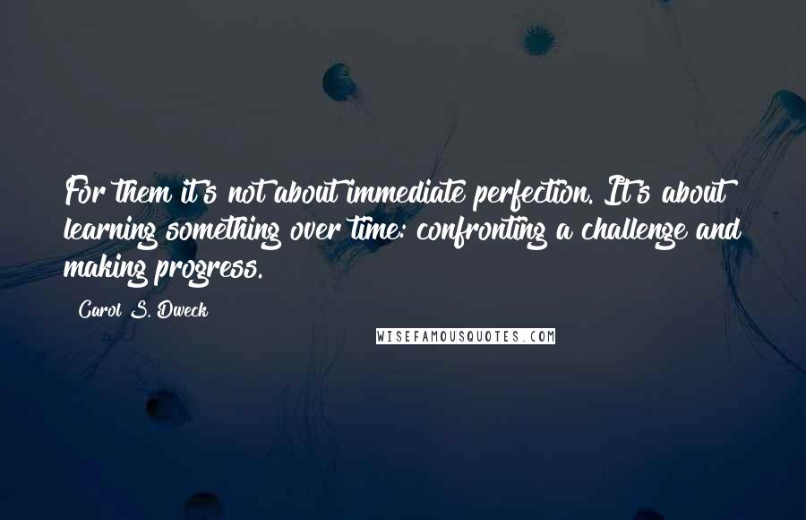Carol S. Dweck Quotes: For them it's not about immediate perfection. It's about learning something over time: confronting a challenge and making progress.