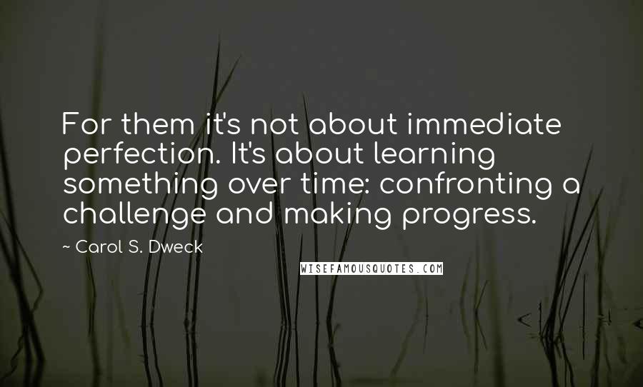 Carol S. Dweck Quotes: For them it's not about immediate perfection. It's about learning something over time: confronting a challenge and making progress.