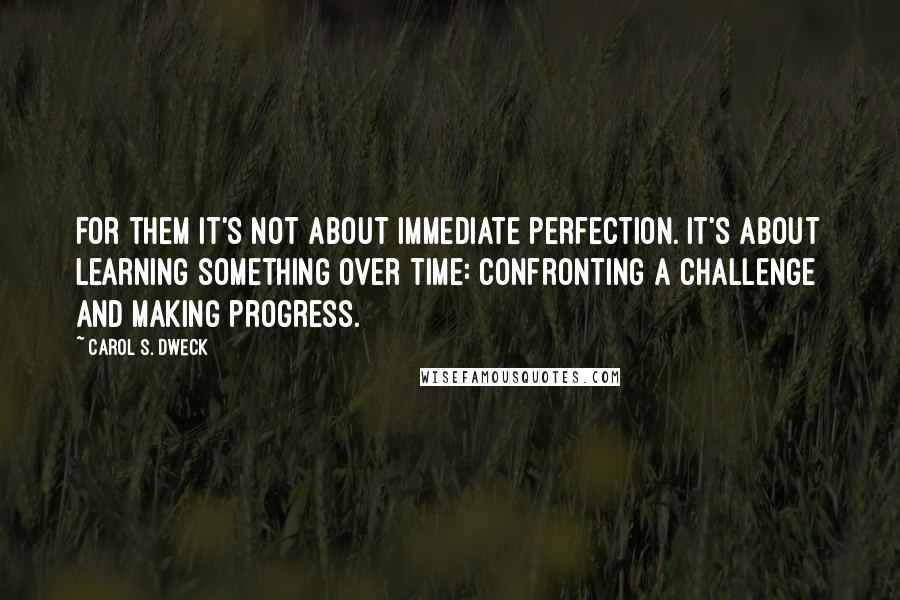 Carol S. Dweck Quotes: For them it's not about immediate perfection. It's about learning something over time: confronting a challenge and making progress.