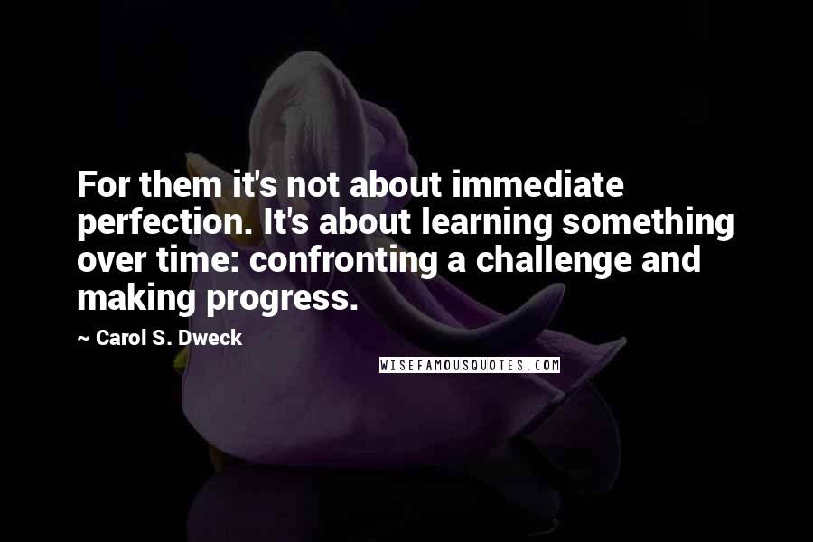 Carol S. Dweck Quotes: For them it's not about immediate perfection. It's about learning something over time: confronting a challenge and making progress.