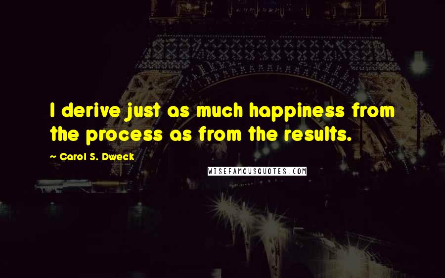 Carol S. Dweck Quotes: I derive just as much happiness from the process as from the results.