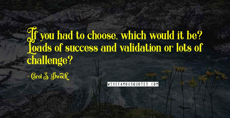 Carol S. Dweck Quotes: If you had to choose, which would it be? Loads of success and validation or lots of challenge?