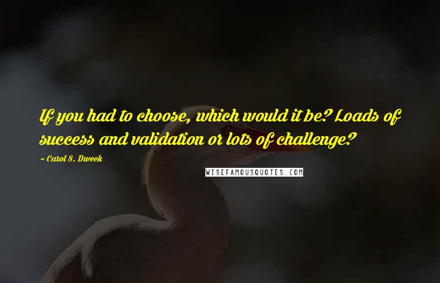 Carol S. Dweck Quotes: If you had to choose, which would it be? Loads of success and validation or lots of challenge?