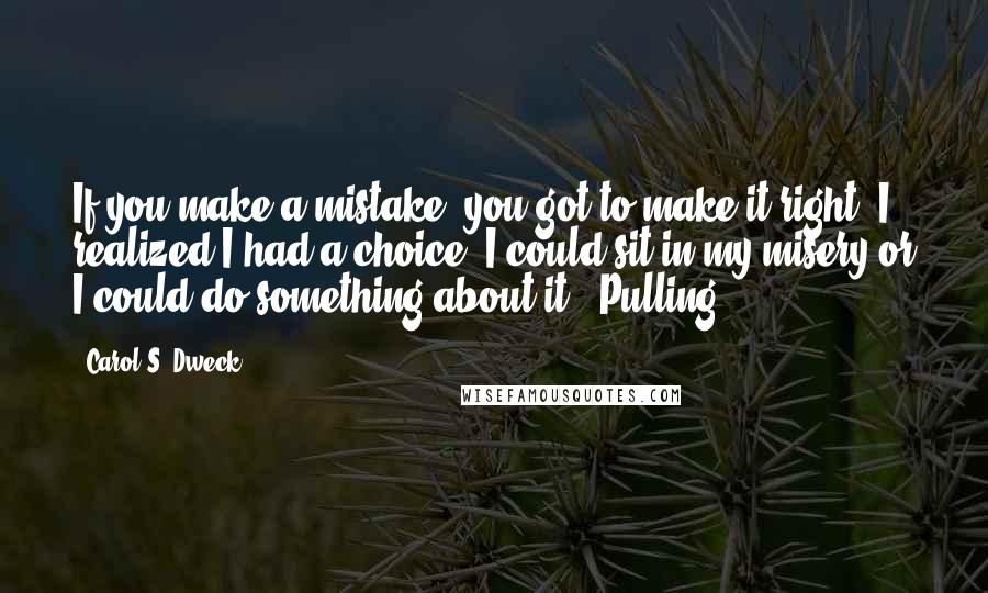 Carol S. Dweck Quotes: If you make a mistake, you got to make it right. I realized I had a choice. I could sit in my misery or I could do something about it." Pulling