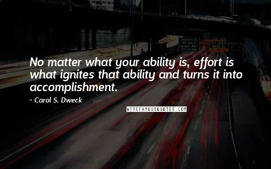 Carol S. Dweck Quotes: No matter what your ability is, effort is what ignites that ability and turns it into accomplishment.