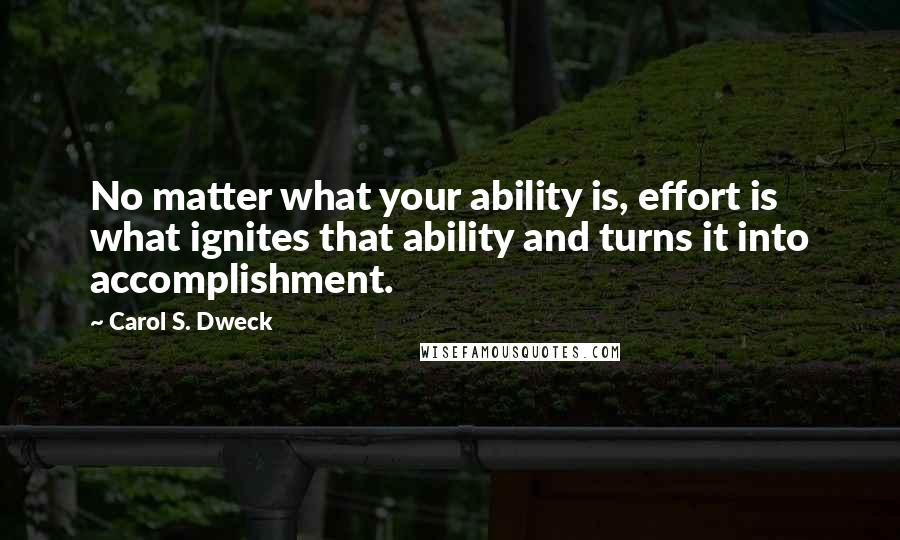 Carol S. Dweck Quotes: No matter what your ability is, effort is what ignites that ability and turns it into accomplishment.