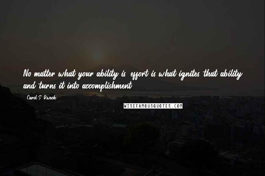 Carol S. Dweck Quotes: No matter what your ability is, effort is what ignites that ability and turns it into accomplishment.