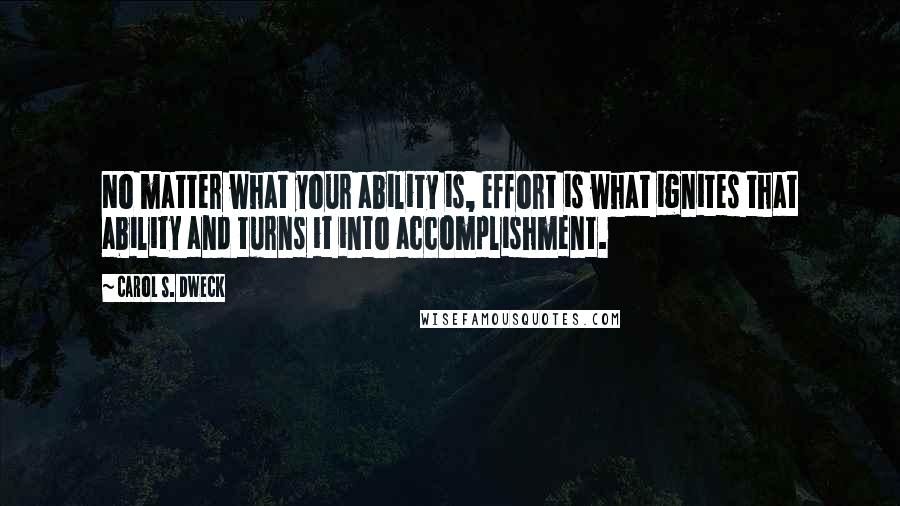 Carol S. Dweck Quotes: No matter what your ability is, effort is what ignites that ability and turns it into accomplishment.