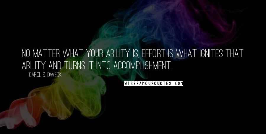 Carol S. Dweck Quotes: No matter what your ability is, effort is what ignites that ability and turns it into accomplishment.