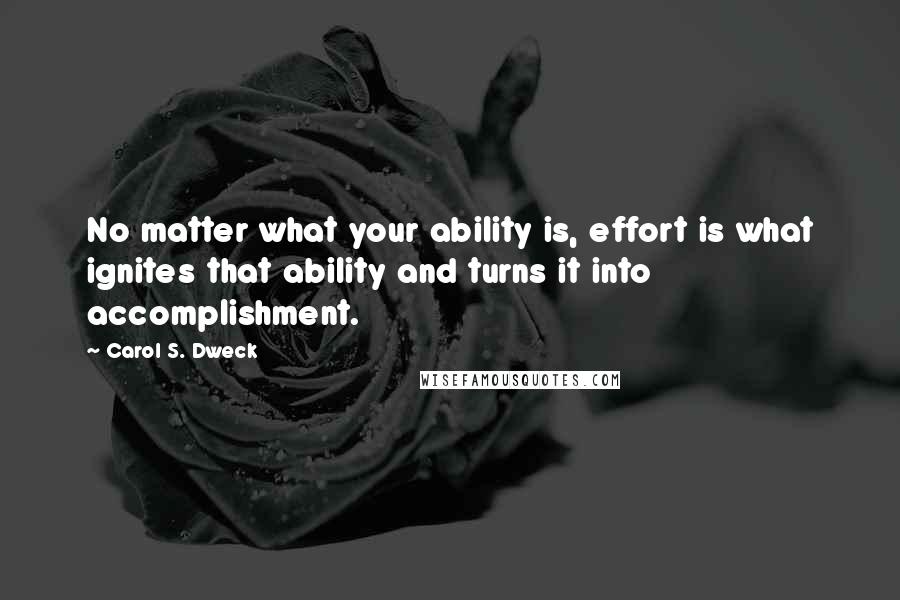 Carol S. Dweck Quotes: No matter what your ability is, effort is what ignites that ability and turns it into accomplishment.