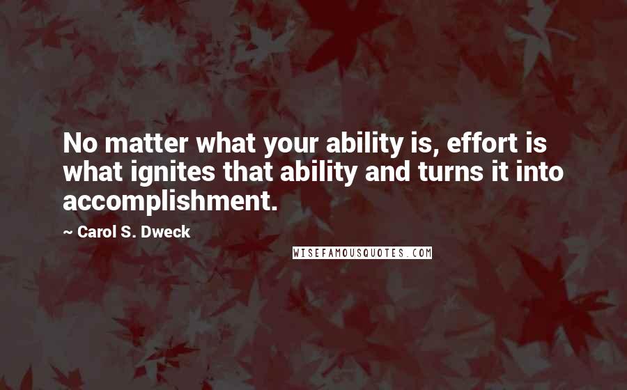 Carol S. Dweck Quotes: No matter what your ability is, effort is what ignites that ability and turns it into accomplishment.