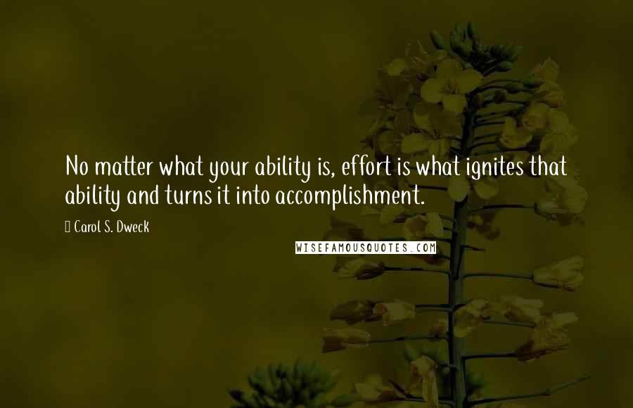 Carol S. Dweck Quotes: No matter what your ability is, effort is what ignites that ability and turns it into accomplishment.